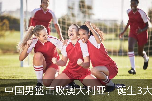 中国男篮击败澳大利亚，诞生3大不可思议，王俊杰4项数据全队最高