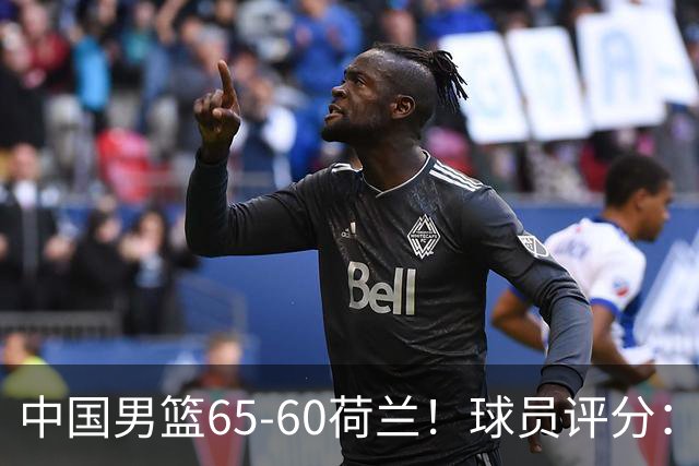 中国男篮65-60荷兰！球员评分：4人满分，3人良好，2人不合格