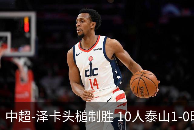中超-泽卡头槌制胜 10人泰山1-0时隔11年再客胜海港