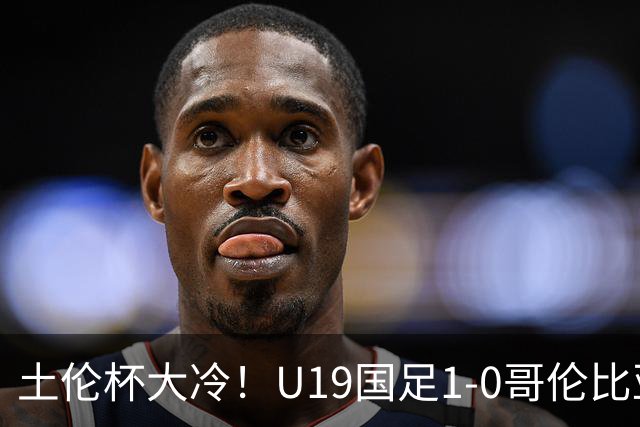 土伦杯大冷！U19国足1-0哥伦比亚，3场2胜小组头名，有望争冠