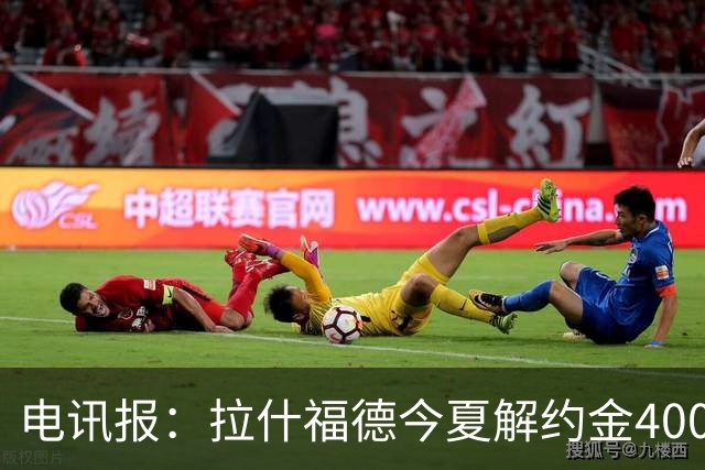 电讯报：拉什福德今夏解约金4000万镑，但不适用于曼城和利物浦