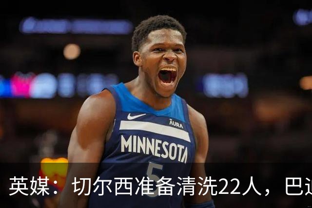 英媒：切尔西准备清洗22人，巴迪亚西勒和迪萨西在列
