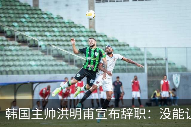 韩国主帅洪明甫宣布辞职：没能让大家满意 但我已尽力