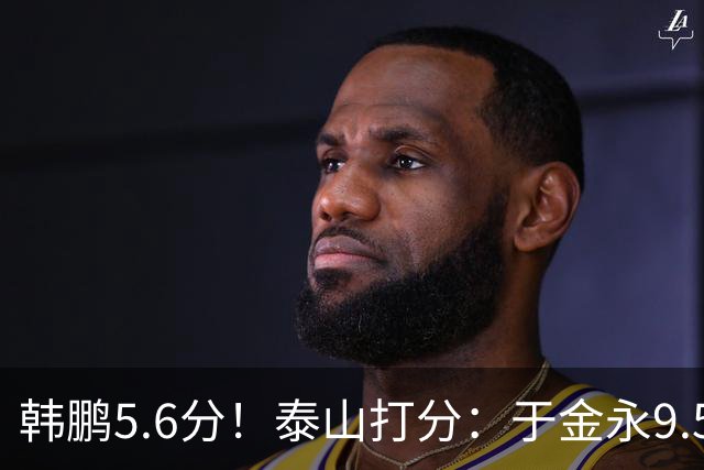 韩鹏5.6分！泰山打分：于金永9.5分，刘洋是天使+魔鬼复合体！7将不及格