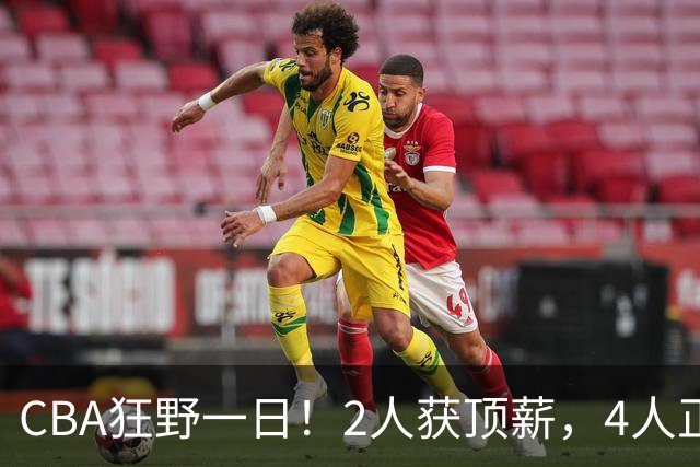 CBA狂野一日！2人获顶薪，4人正式签约，徐杰、赵继伟陷交易流言